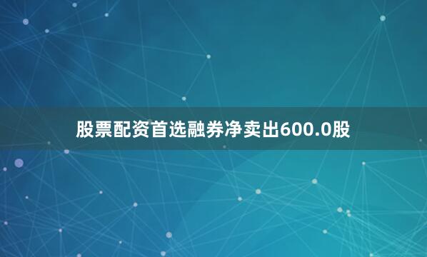 股票配资首选融券净卖出600.0股