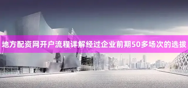 地方配资网开户流程详解经过企业前期50多场次的选拔