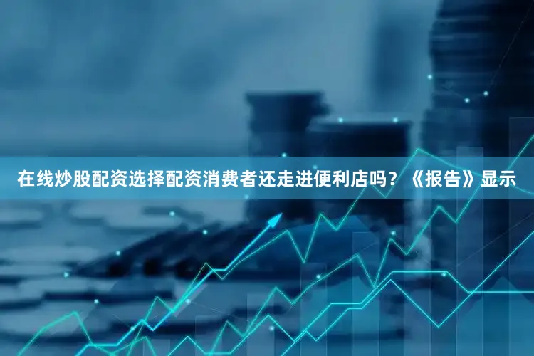 在线炒股配资选择配资消费者还走进便利店吗？《报告》显示