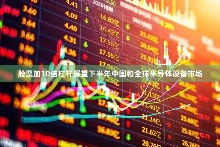 股票加10倍杠杆展望下半年中国和全球半导体设备市场