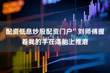 配资低息炒股配资门户”刘师傅握着我的手在漆胎上推磨