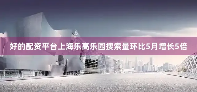 好的配资平台上海乐高乐园搜索量环比5月增长5倍