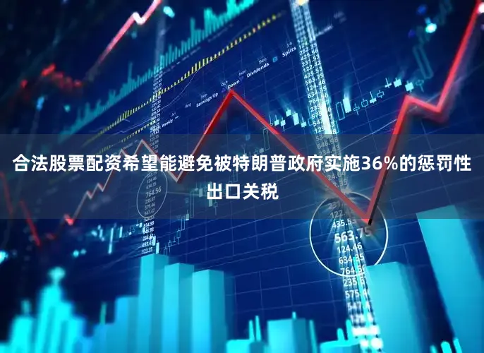 合法股票配资希望能避免被特朗普政府实施36%的惩罚性出口关税