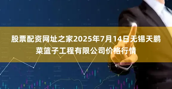 股票配资网址之家2025年7月14日无锡天鹏菜篮子工程有限公司价格行情