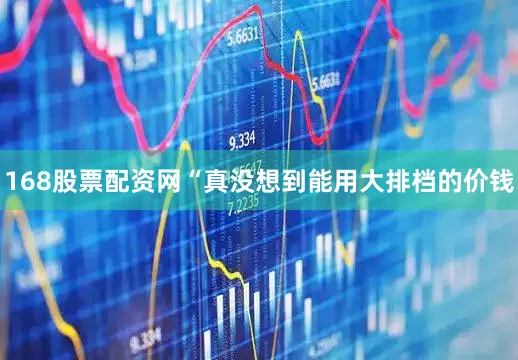 168股票配资网“真没想到能用大排档的价钱