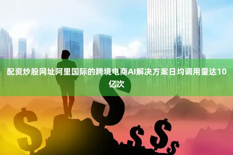 配资炒股网址阿里国际的跨境电商AI解决方案日均调用量达10亿次