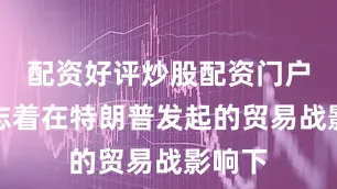 配资好评炒股配资门户这标志着在特朗普发起的贸易战影响下